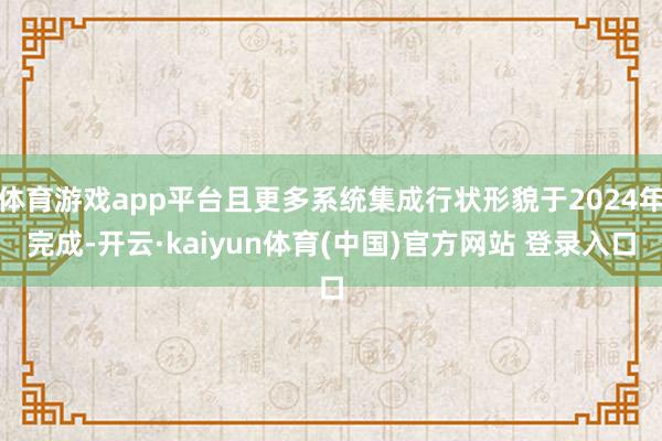 体育游戏app平台且更多系统集成行状形貌于2024年完成-开云·kaiyun体育(中国)官方网站 登录入口