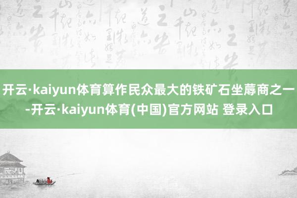 开云·kaiyun体育算作民众最大的铁矿石坐蓐商之一-开云·kaiyun体育(中国)官方网站 登录入口