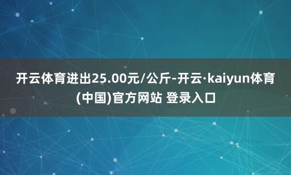 开云体育进出25.00元/公斤-开云·kaiyun体育(中国)官方网站 登录入口