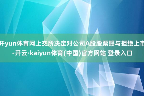 开yun体育网上交所决定对公司A股股票赐与拒绝上市-开云·kaiyun体育(中国)官方网站 登录入口