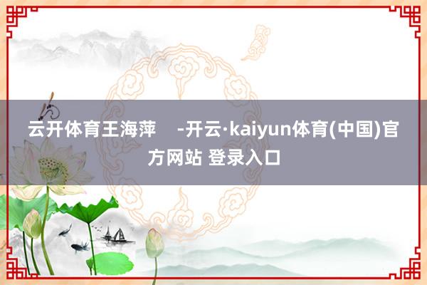 云开体育王海萍    -开云·kaiyun体育(中国)官方网站 登录入口