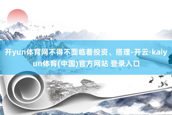 开yun体育网不得不面临着投资、搭理-开云·kaiyun体育(中国)官方网站 登录入口