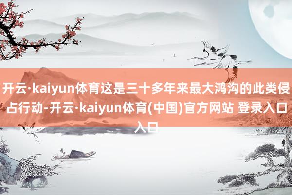 开云·kaiyun体育这是三十多年来最大鸿沟的此类侵占行动-开云·kaiyun体育(中国)官方网站 登录入口