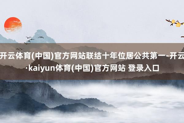 开云体育(中国)官方网站联结十年位居公共第一-开云·kaiyun体育(中国)官方网站 登录入口