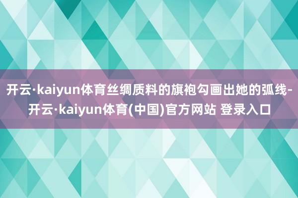开云·kaiyun体育丝绸质料的旗袍勾画出她的弧线-开云·kaiyun体育(中国)官方网站 登录入口