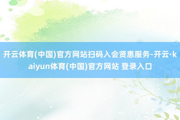 开云体育(中国)官方网站　　扫码入会贤惠服务-开云·kaiyun体育(中国)官方网站 登录入口