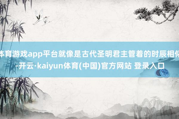 体育游戏app平台就像是古代圣明君主管着的时辰相似-开云·kaiyun体育(中国)官方网站 登录入口