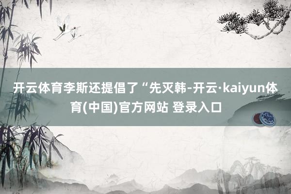 开云体育李斯还提倡了“先灭韩-开云·kaiyun体育(中国)官方网站 登录入口