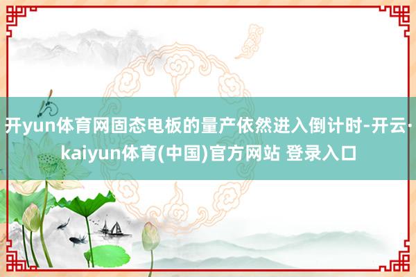 开yun体育网固态电板的量产依然进入倒计时-开云·kaiyun体育(中国)官方网站 登录入口