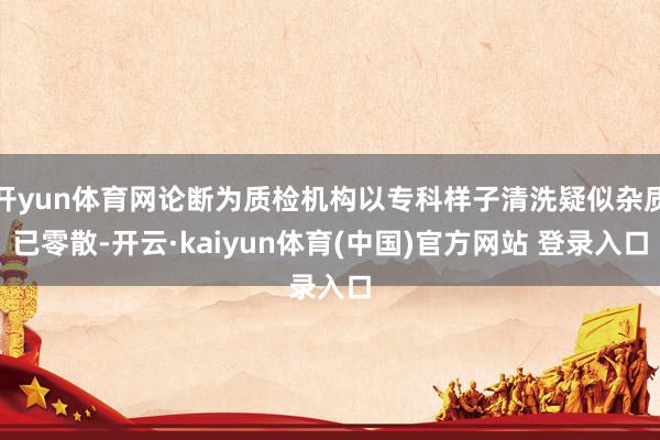 开yun体育网论断为质检机构以专科样子清洗疑似杂质已零散-开云·kaiyun体育(中国)官方网站 登录入口
