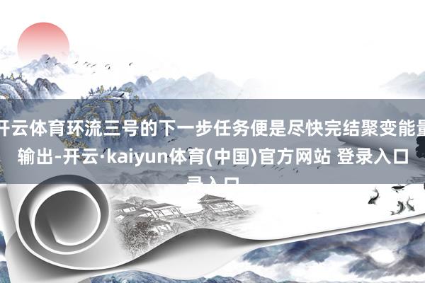 开云体育环流三号的下一步任务便是尽快完结聚变能量输出-开云·kaiyun体育(中国)官方网站 登录入口