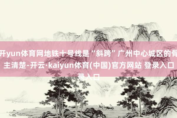 开yun体育网地铁十号线是“斜跨”广州中心城区的骨主清楚-开云·kaiyun体育(中国)官方网站 登录入口