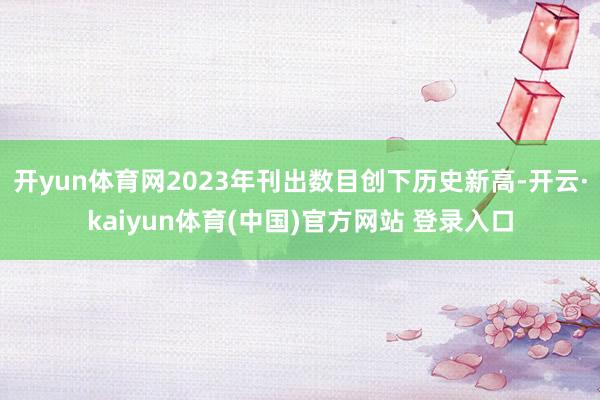 开yun体育网2023年刊出数目创下历史新高-开云·kaiyun体育(中国)官方网站 登录入口