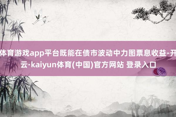 体育游戏app平台既能在债市波动中力图票息收益-开云·kaiyun体育(中国)官方网站 登录入口