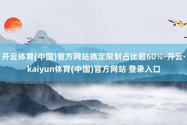 开云体育(中国)官方网站搞定限制占比超60%-开云·kaiyun体育(中国)官方网站 登录入口