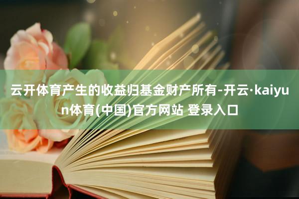 云开体育产生的收益归基金财产所有-开云·kaiyun体育(中国)官方网站 登录入口
