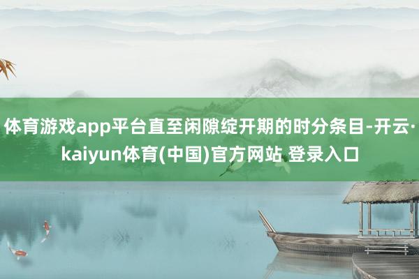 体育游戏app平台直至闲隙绽开期的时分条目-开云·kaiyun体育(中国)官方网站 登录入口