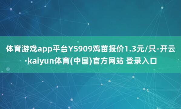 体育游戏app平台YS909鸡苗报价1.3元/只-开云·kaiyun体育(中国)官方网站 登录入口