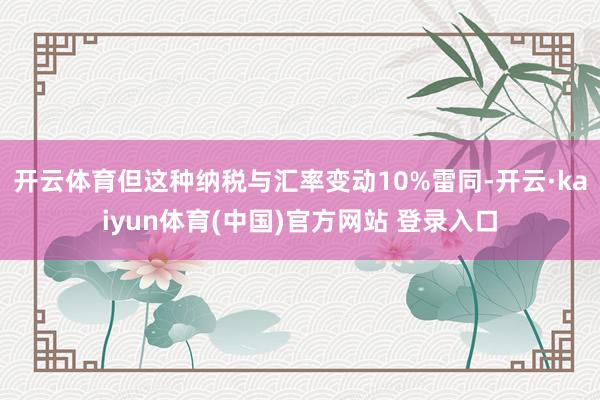 开云体育但这种纳税与汇率变动10%雷同-开云·kaiyun体育(中国)官方网站 登录入口
