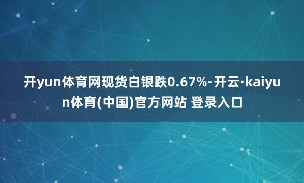 开yun体育网　　现货白银跌0.67%-开云·kaiyun体育(中国)官方网站 登录入口