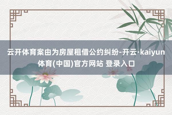 云开体育案由为房屋租借公约纠纷-开云·kaiyun体育(中国)官方网站 登录入口