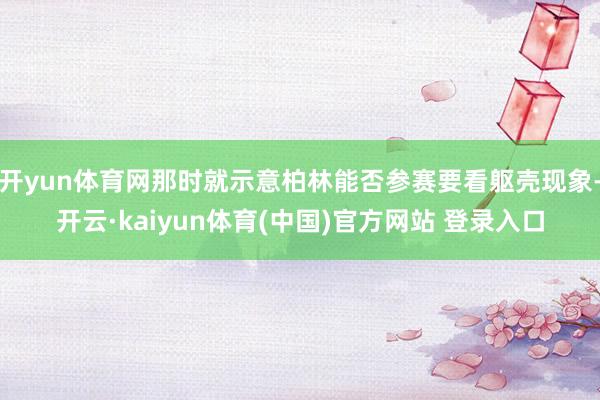开yun体育网那时就示意柏林能否参赛要看躯壳现象-开云·kaiyun体育(中国)官方网站 登录入口