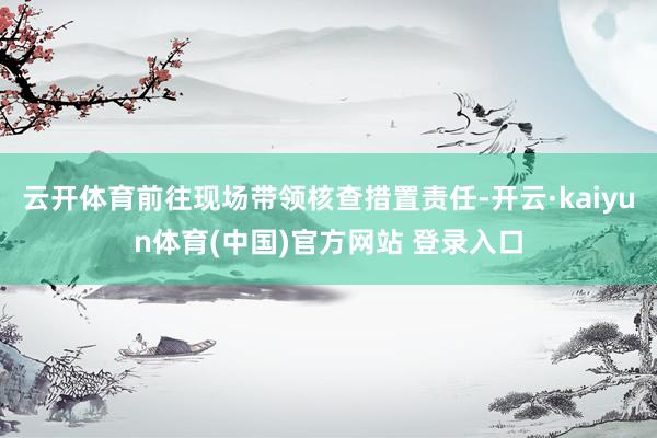 云开体育前往现场带领核查措置责任-开云·kaiyun体育(中国)官方网站 登录入口