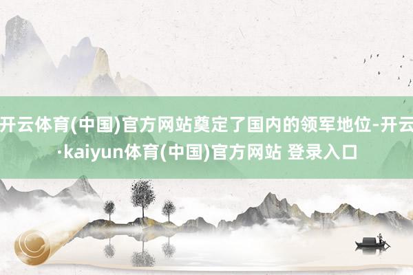 开云体育(中国)官方网站奠定了国内的领军地位-开云·kaiyun体育(中国)官方网站 登录入口