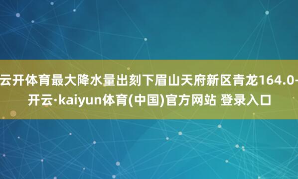 云开体育最大降水量出刻下眉山天府新区青龙164.0-开云·kaiyun体育(中国)官方网站 登录入口