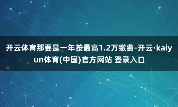 开云体育那要是一年按最高1.2万缴费-开云·kaiyun体育(中国)官方网站 登录入口