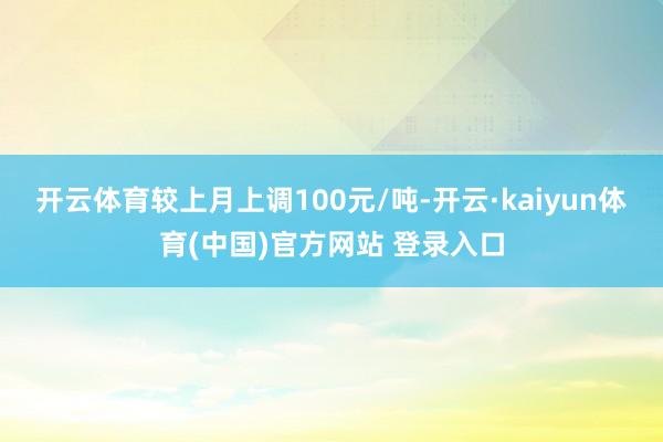 开云体育较上月上调100元/吨-开云·kaiyun体育(中国)官方网站 登录入口