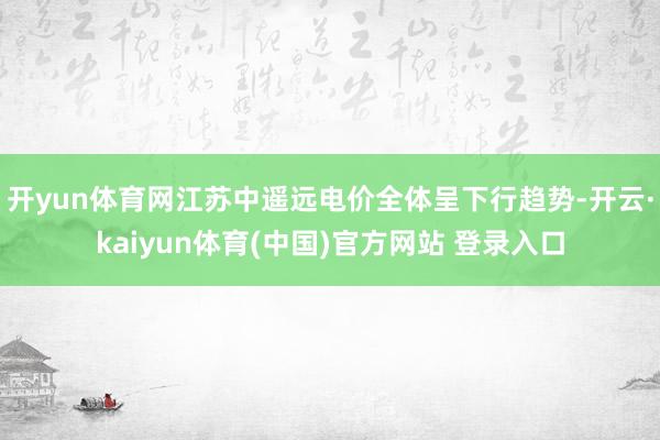 开yun体育网江苏中遥远电价全体呈下行趋势-开云·kaiyun体育(中国)官方网站 登录入口
