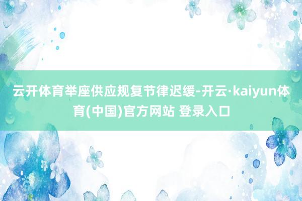 云开体育举座供应规复节律迟缓-开云·kaiyun体育(中国)官方网站 登录入口
