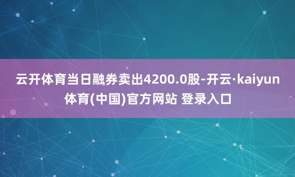 云开体育当日融券卖出4200.0股-开云·kaiyun体育(中国)官方网站 登录入口
