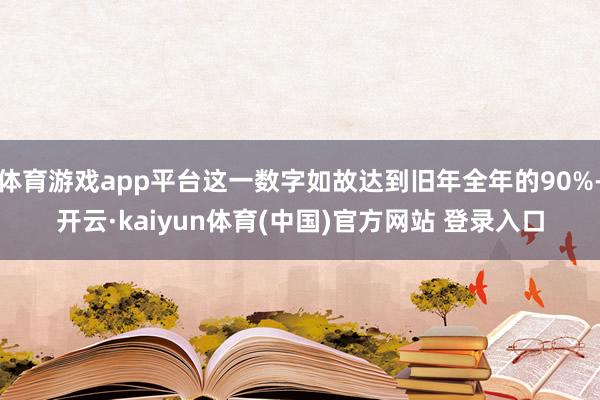 体育游戏app平台这一数字如故达到旧年全年的90%-开云·kaiyun体育(中国)官方网站 登录入口