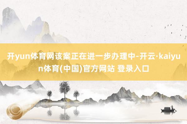 开yun体育网该案正在进一步办理中-开云·kaiyun体育(中国)官方网站 登录入口