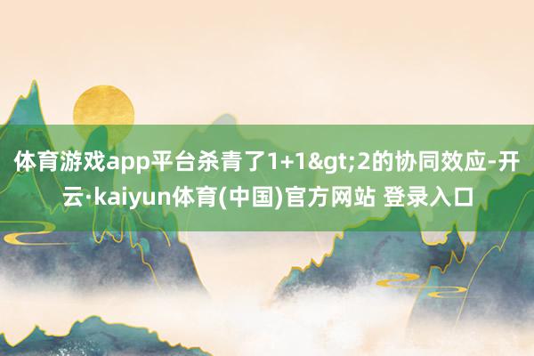 体育游戏app平台杀青了1+1>2的协同效应-开云·kaiyun体育(中国)官方网站 登录入口