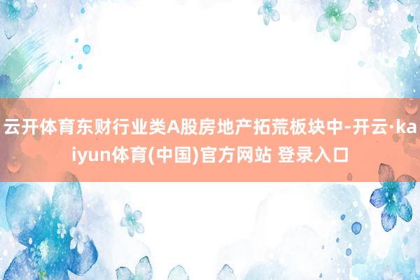 云开体育东财行业类A股房地产拓荒板块中-开云·kaiyun体育(中国)官方网站 登录入口