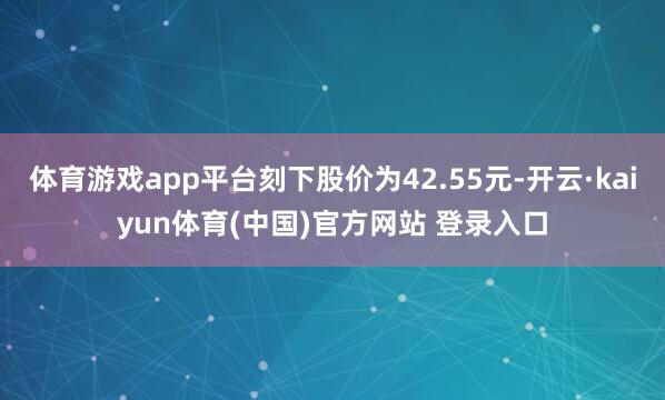 体育游戏app平台刻下股价为42.55元-开云·kaiyun体育(中国)官方网站 登录入口
