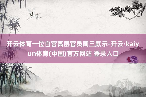 开云体育　　一位白宫高层官员周三默示-开云·kaiyun体育(中国)官方网站 登录入口