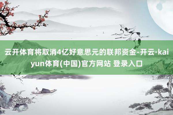 云开体育将取消4亿好意思元的联邦资金-开云·kaiyun体育(中国)官方网站 登录入口
