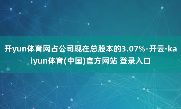 开yun体育网占公司现在总股本的3.07%-开云·kaiyun体育(中国)官方网站 登录入口