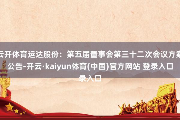 云开体育运达股份：第五届董事会第三十二次会议方案公告-开云·kaiyun体育(中国)官方网站 登录入口