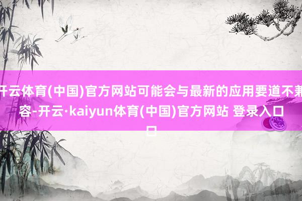 开云体育(中国)官方网站可能会与最新的应用要道不兼容-开云·kaiyun体育(中国)官方网站 登录入口