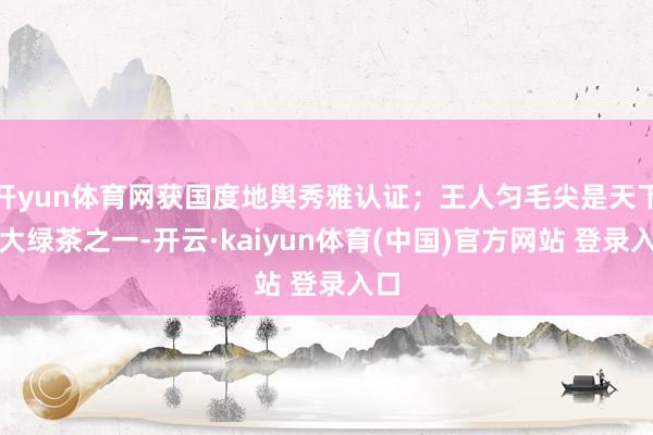 开yun体育网获国度地舆秀雅认证；王人匀毛尖是天下十大绿茶之一-开云·kaiyun体育(中国)官方网站 登录入口