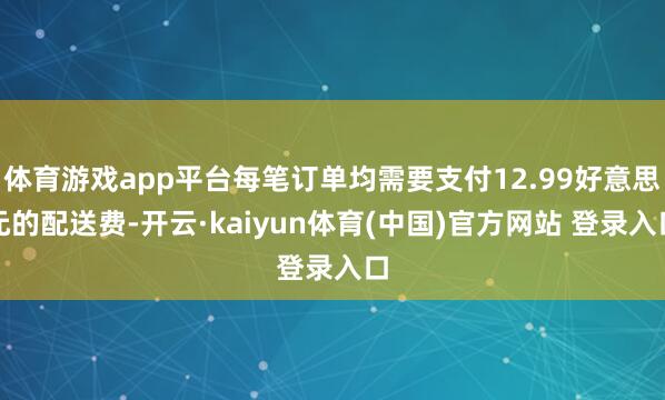 体育游戏app平台每笔订单均需要支付12.99好意思元的配送费-开云·kaiyun体育(中国)官方网站 登录入口