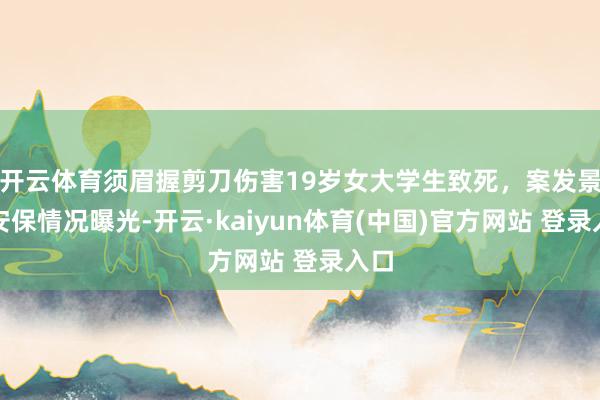 开云体育须眉握剪刀伤害19岁女大学生致死,案发景区安保情况曝光-开云·kaiyun体育(中国)官方网站 登录入口