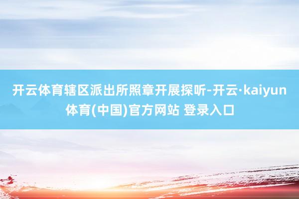 开云体育辖区派出所照章开展探听-开云·kaiyun体育(中国)官方网站 登录入口