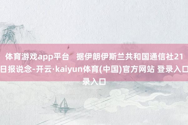 体育游戏app平台   据伊朗伊斯兰共和国通信社21日报说念-开云·kaiyun体育(中国)官方网站 登录入口