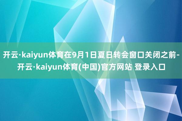 开云·kaiyun体育在9月1日夏日转会窗口关闭之前-开云·kaiyun体育(中国)官方网站 登录入口